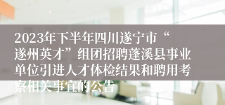 2023年下半年四川遂宁市“遂州英才”组团招聘蓬溪县事业单位引进人才体检结果和聘用考察相关事宜的公告