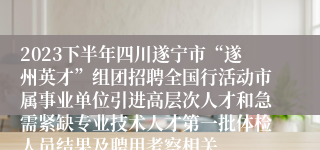 2023下半年四川遂宁市“遂州英才”组团招聘全国行活动市属事业单位引进高层次人才和急需紧缺专业技术人才第一批体检人员结果及聘用考察相关