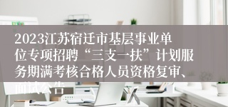 2023江苏宿迁市基层事业单位专项招聘“三支一扶”计划服务期满考核合格人员资格复审、面试公告