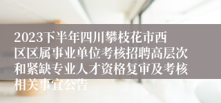 2023下半年四川攀枝花市西区区属事业单位考核招聘高层次和紧缺专业人才资格复审及考核相关事宜公告