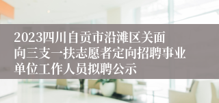 2023四川自贡市沿滩区关面向三支一扶志愿者定向招聘事业单位工作人员拟聘公示