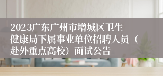 2023广东广州市增城区卫生健康局下属事业单位招聘人员（赴外重点高校）面试公告