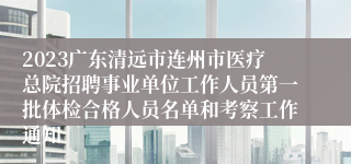 2023广东清远市连州市医疗总院招聘事业单位工作人员第一批体检合格人员名单和考察工作通知