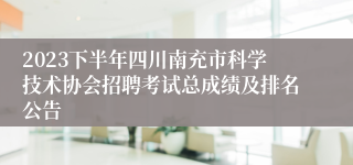 2023下半年四川南充市科学技术协会招聘考试总成绩及排名公告