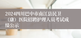 2024四川巴中市南江县民卫（康）医院招聘护理人员考试成绩公示