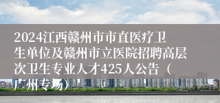 2024江西赣州市市直医疗卫生单位及赣州市立医院招聘高层次卫生专业人才425人公告（广州专场）