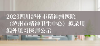 2023四川泸州市精神病医院（泸州市精神卫生中心）拟录用编外见习医师公示