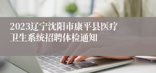 2023辽宁沈阳市康平县医疗卫生系统招聘体检通知