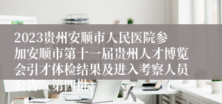 2023贵州安顺市人民医院参加安顺市第十一届贵州人才博览会引才体检结果及进入考察人员公告（第四批）