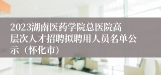 2023湖南医药学院总医院高层次人才招聘拟聘用人员名单公示（怀化市）