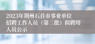 2023年荆州石首市事业单位招聘工作人员（第二批）拟聘用人员公示