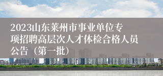 2023山东莱州市事业单位专项招聘高层次人才体检合格人员公告（第一批）