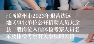 江西赣州市2023年艰苦边远地区事业单位公开招聘人员大余县一般岗位入闱体检考察人员名单及体检考察有关事项的公告