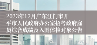 2023年12月广东江门市开平市人民政府办公室招考政府雇员综合成绩及入围体检对象公告