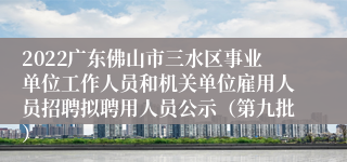 2022广东佛山市三水区事业单位工作人员和机关单位雇用人员招聘拟聘用人员公示（第九批）