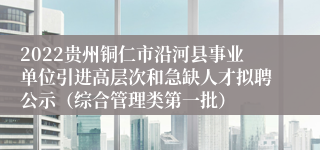 2022贵州铜仁市沿河县事业单位引进高层次和急缺人才拟聘公示（综合管理类第一批）