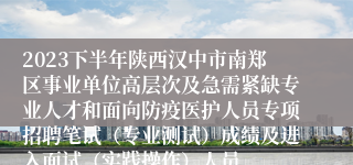 2023下半年陕西汉中市南郑区事业单位高层次及急需紧缺专业人才和面向防疫医护人员专项招聘笔试（专业测试）成绩及进入面试（实践操作）人员