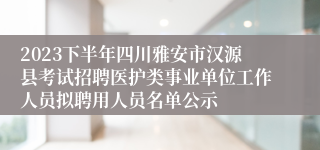 2023下半年四川雅安市汉源县考试招聘医护类事业单位工作人员拟聘用人员名单公示