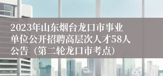 2023年山东烟台龙口市事业单位公开招聘高层次人才58人公告（第二轮龙口市考点）