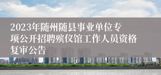 2023年随州随县事业单位专项公开招聘殡仪馆工作人员资格复审公告