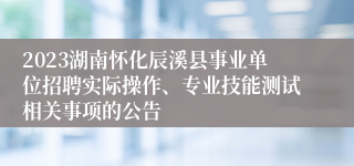 2023湖南怀化辰溪县事业单位招聘实际操作、专业技能测试相关事项的公告