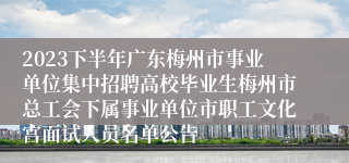 2023下半年广东梅州市事业单位集中招聘高校毕业生梅州市总工会下属事业单位市职工文化宫面试人员名单公告