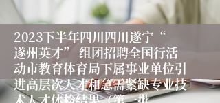 2023下半年四川四川遂宁“遂州英才” 组团招聘全国行活动市教育体育局下属事业单位引进高层次人才和急需紧缺专业技术人才体检结果（第一批