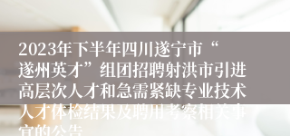 2023年下半年四川遂宁市“遂州英才”组团招聘射洪市引进高层次人才和急需紧缺专业技术人才体检结果及聘用考察相关事宜的公告