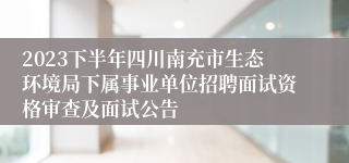 2023下半年四川南充市生态环境局下属事业单位招聘面试资格审查及面试公告