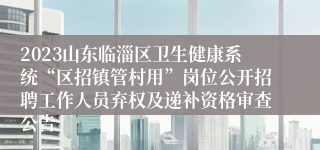 2023山东临淄区卫生健康系统“区招镇管村用”岗位公开招聘工作人员弃权及递补资格审查公告