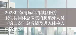 2023广东清远市清城区医疗卫生共同体总医院招聘编外人员（第二次）总成绩及进入体检人员名单公告