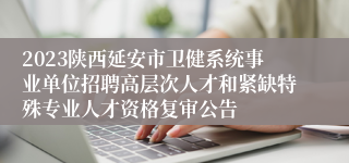 2023陕西延安市卫健系统事业单位招聘高层次人才和紧缺特殊专业人才资格复审公告