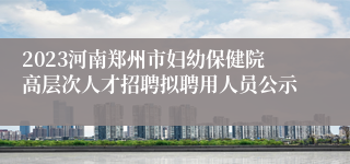 2023河南郑州市妇幼保健院高层次人才招聘拟聘用人员公示