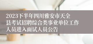 2023下半年四川雅安市天全县考试招聘综合类事业单位工作人员进入面试人员公告