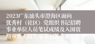 2023广东汕头市澄海区面向优秀村（社区）党组织书记招聘事业单位人员笔试成绩及入围资格审查人员名单等有关事项公告