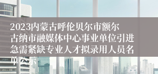 2023内蒙古呼伦贝尔市额尔古纳市融媒体中心事业单位引进急需紧缺专业人才拟录用人员名单公示