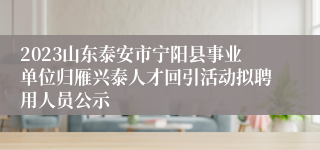 2023山东泰安市宁阳县事业单位归雁兴泰人才回引活动拟聘用人员公示