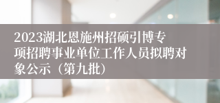 2023湖北恩施州招硕引博专项招聘事业单位工作人员拟聘对象公示（第九批）