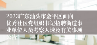 2023广东汕头市金平区面向优秀社区党组织书记招聘街道事业单位人员考察人选及有关事项公告