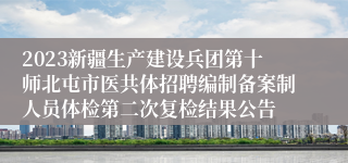 2023新疆生产建设兵团第十师北屯市医共体招聘编制备案制人员体检第二次复检结果公告