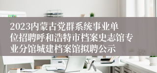 2023内蒙古党群系统事业单位招聘呼和浩特市档案史志馆专业分馆城建档案馆拟聘公示