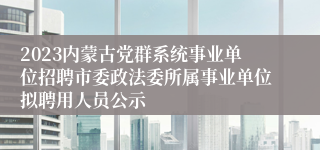 2023内蒙古党群系统事业单位招聘市委政法委所属事业单位拟聘用人员公示