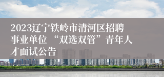 2023辽宁铁岭市清河区招聘事业单位 “双选双管”青年人才面试公告