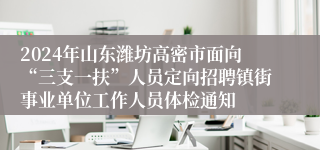 2024年山东潍坊高密市面向“三支一扶”人员定向招聘镇街事业单位工作人员体检通知