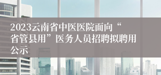 2023云南省中医医院面向“省管县用”医务人员招聘拟聘用公示