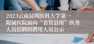 2023云南昆明医科大学第一附属医院面向“省管县用”医务人员招聘拟聘用人员公示