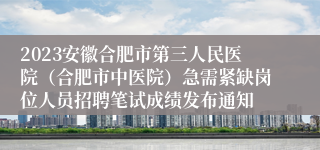 2023安徽合肥市第三人民医院（合肥市中医院）急需紧缺岗位人员招聘笔试成绩发布通知