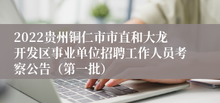 2022贵州铜仁市市直和大龙开发区事业单位招聘工作人员考察公告（第一批）