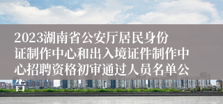 2023湖南省公安厅居民身份证制作中心和出入境证件制作中心招聘资格初审通过人员名单公告