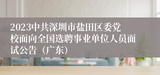 2023中共深圳市盐田区委党校面向全国选聘事业单位人员面试公告（广东）